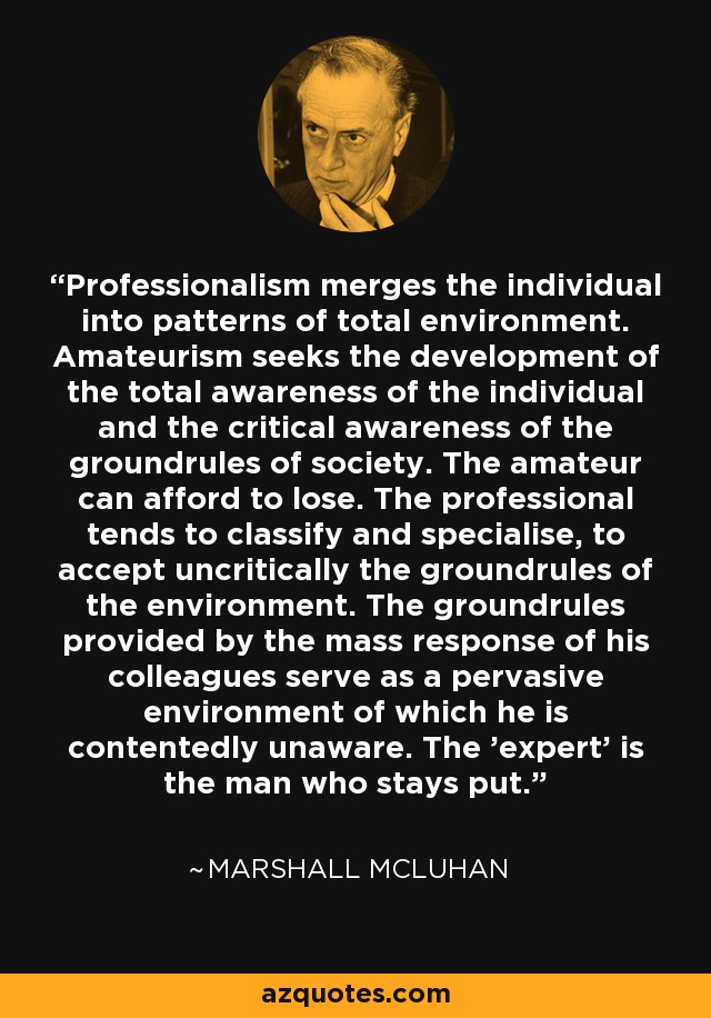 Professionalism merges the individual into patterns of total environment. Amateurism seeks the development of the total awareness of the individual and the critical awareness of the groundrules of society. The amateur can afford to lose. The professional tends to classify and specialise, to accept uncritically the groundrules of the environment. The groundrules provided by the mass response of his colleagues serve as a pervasive environment of which he is contentedly unaware. The 'expert' is the man who stays put. - Marshall McLuhan
