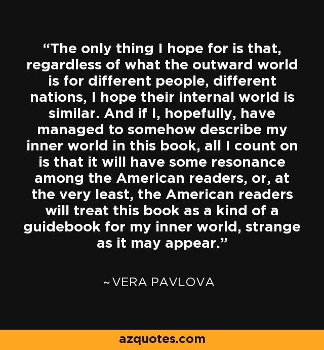 The only thing I hope for is that, regardless of what the outward world is for different people, different nations, I hope their internal world is similar. And if I, hopefully, have managed to somehow describe my inner world in this book, all I count on is that it will have some resonance among the American readers, or, at the very least, the American readers will treat this book as a kind of a guidebook for my inner world, strange as it may appear. - Vera Pavlova