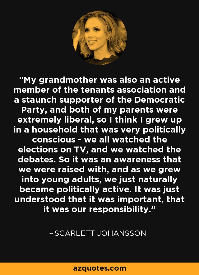 My grandmother was also an active member of the tenants association and a staunch supporter of the Democratic Party, and both of my parents were extremely liberal, so I think I grew up in a household that was very politically conscious - we all watched the elections on TV, and we watched the debates. So it was an awareness that we were raised with, and as we grew into young adults, we just naturally became politically active. It was just understood that it was important, that it was our responsibility. - Scarlett Johansson