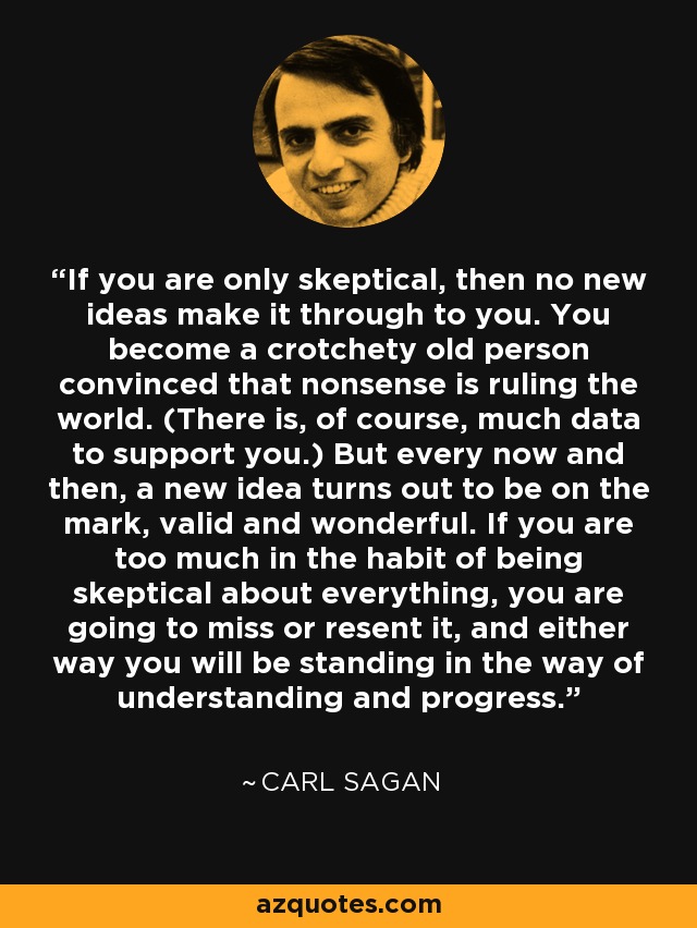 If you are only skeptical, then no new ideas make it through to you. You become a crotchety old person convinced that nonsense is ruling the world. (There is, of course, much data to support you.) But every now and then, a new idea turns out to be on the mark, valid and wonderful. If you are too much in the habit of being skeptical about everything, you are going to miss or resent it, and either way you will be standing in the way of understanding and progress. - Carl Sagan