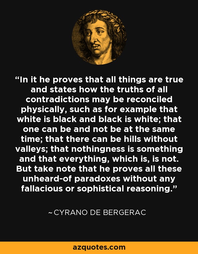 In it he proves that all things are true and states how the truths of all contradictions may be reconciled physically, such as for example that white is black and black is white; that one can be and not be at the same time; that there can be hills without valleys; that nothingness is something and that everything, which is, is not. But take note that he proves all these unheard-of paradoxes without any fallacious or sophistical reasoning. - Cyrano de Bergerac