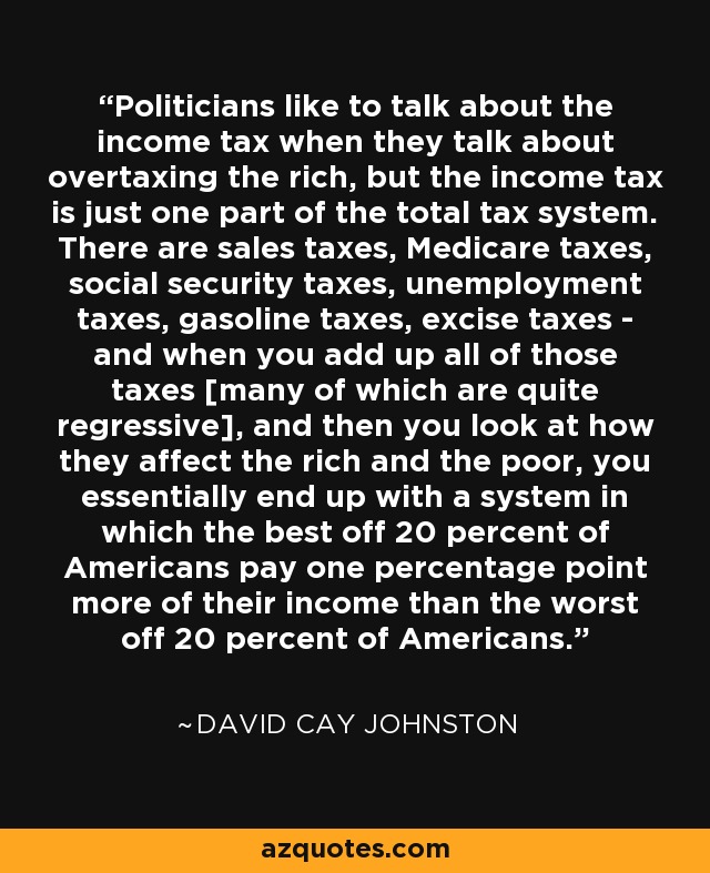 Politicians like to talk about the income tax when they talk about overtaxing the rich, but the income tax is just one part of the total tax system. There are sales taxes, Medicare taxes, social security taxes, unemployment taxes, gasoline taxes, excise taxes - and when you add up all of those taxes [many of which are quite regressive], and then you look at how they affect the rich and the poor, you essentially end up with a system in which the best off 20 percent of Americans pay one percentage point more of their income than the worst off 20 percent of Americans. - David Cay Johnston