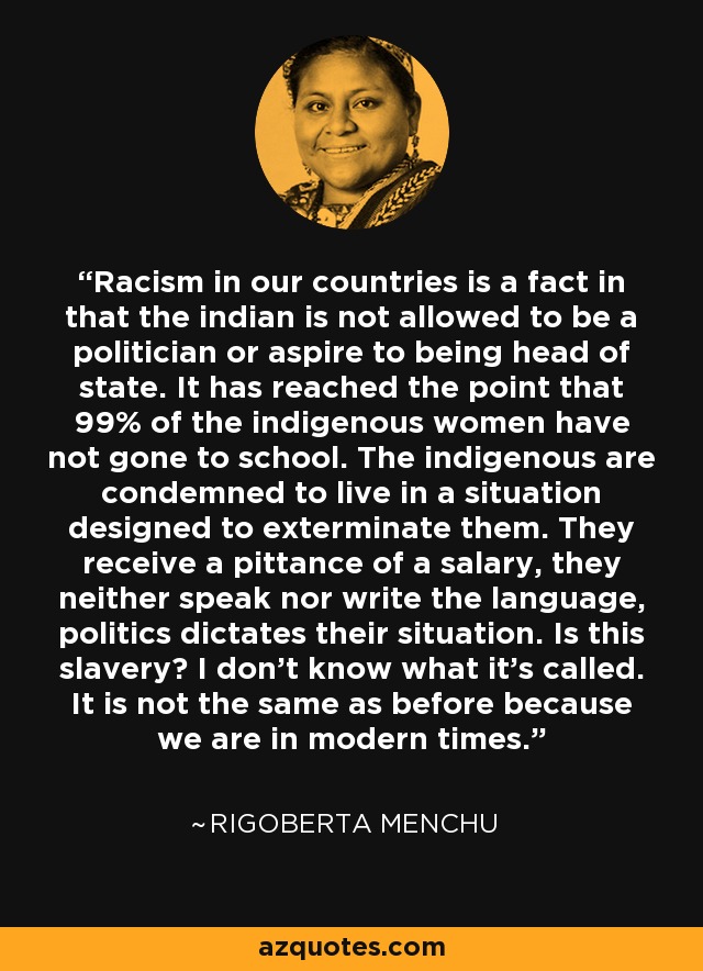 Racism in our countries is a fact in that the indian is not allowed to be a politician or aspire to being head of state. It has reached the point that 99% of the indigenous women have not gone to school. The indigenous are condemned to live in a situation designed to exterminate them. They receive a pittance of a salary, they neither speak nor write the language, politics dictates their situation. Is this slavery? I don't know what it's called. It is not the same as before because we are in modern times. - Rigoberta Menchu