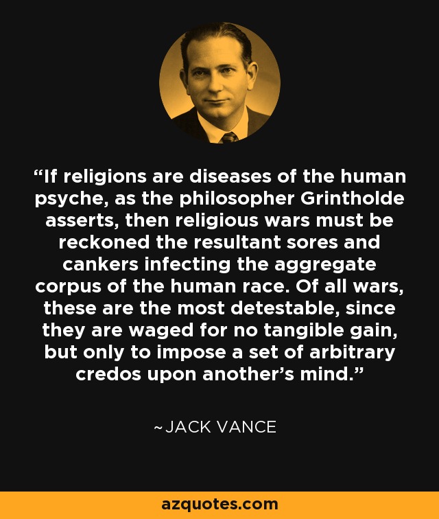 If religions are diseases of the human psyche, as the philosopher Grintholde asserts, then religious wars must be reckoned the resultant sores and cankers infecting the aggregate corpus of the human race. Of all wars, these are the most detestable, since they are waged for no tangible gain, but only to impose a set of arbitrary credos upon another's mind. - Jack Vance