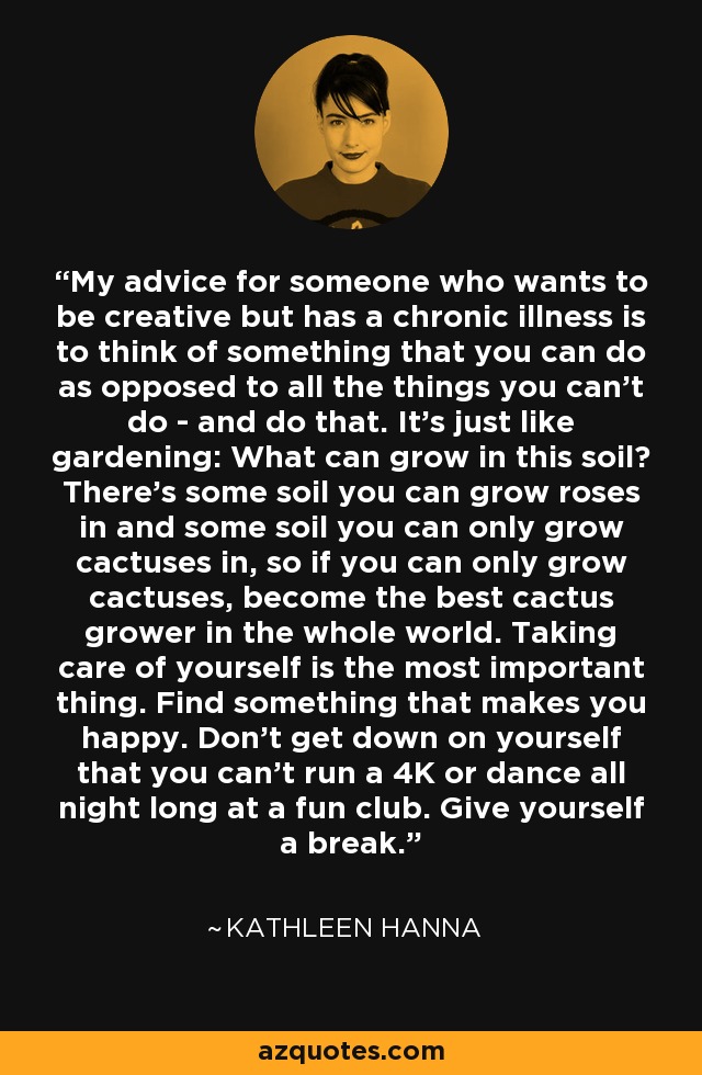My advice for someone who wants to be creative but has a chronic illness is to think of something that you can do as opposed to all the things you can't do - and do that. It's just like gardening: What can grow in this soil? There's some soil you can grow roses in and some soil you can only grow cactuses in, so if you can only grow cactuses, become the best cactus grower in the whole world. Taking care of yourself is the most important thing. Find something that makes you happy. Don't get down on yourself that you can't run a 4K or dance all night long at a fun club. Give yourself a break. - Kathleen Hanna