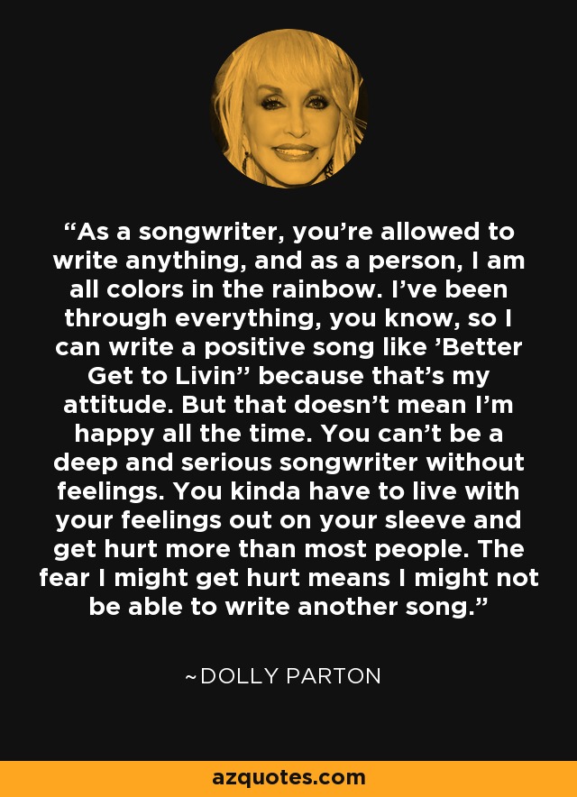 As a songwriter, you're allowed to write anything, and as a person, I am all colors in the rainbow. I've been through everything, you know, so I can write a positive song like 'Better Get to Livin'' because that's my attitude. But that doesn't mean I'm happy all the time. You can't be a deep and serious songwriter without feelings. You kinda have to live with your feelings out on your sleeve and get hurt more than most people. The fear I might get hurt means I might not be able to write another song. - Dolly Parton
