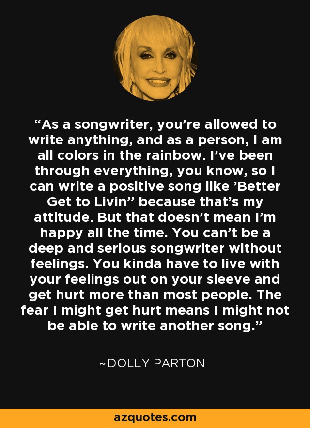As a songwriter, you're allowed to write anything, and as a person, I am all colors in the rainbow. I've been through everything, you know, so I can write a positive song like 'Better Get to Livin'' because that's my attitude. But that doesn't mean I'm happy all the time. You can't be a deep and serious songwriter without feelings. You kinda have to live with your feelings out on your sleeve and get hurt more than most people. The fear I might get hurt means I might not be able to write another song. - Dolly Parton
