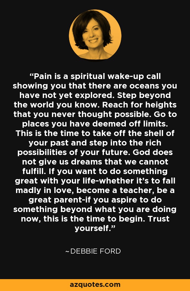 Pain is a spiritual wake-up call showing you that there are oceans you have not yet explored. Step beyond the world you know. Reach for heights that you never thought possible. Go to places you have deemed off limits. This is the time to take off the shell of your past and step into the rich possibilities of your future. God does not give us dreams that we cannot fulfill. If you want to do something great with your life-whether it's to fall madly in love, become a teacher, be a great parent-if you aspire to do something beyond what you are doing now, this is the time to begin. Trust yourself. - Debbie Ford