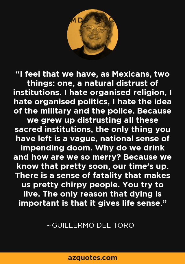 I feel that we have, as Mexicans, two things: one, a natural distrust of institutions. I hate organised religion, I hate organised politics, I hate the idea of the military and the police. Because we grew up distrusting all these sacred institutions, the only thing you have left is a vague, national sense of impending doom. Why do we drink and how are we so merry? Because we know that pretty soon, our time's up. There is a sense of fatality that makes us pretty chirpy people. You try to live. The only reason that dying is important is that it gives life sense. - Guillermo del Toro