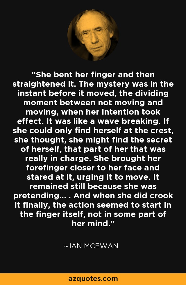 She bent her finger and then straightened it. The mystery was in the instant before it moved, the dividing moment between not moving and moving, when her intention took effect. It was like a wave breaking. If she could only find herself at the crest, she thought, she might find the secret of herself, that part of her that was really in charge. She brought her forefinger closer to her face and stared at it, urging it to move. It remained still because she was pretending... . And when she did crook it finally, the action seemed to start in the finger itself, not in some part of her mind. - Ian Mcewan