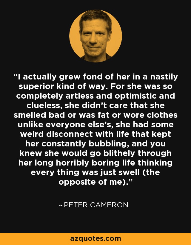 I actually grew fond of her in a nastily superior kind of way. For she was so completely artless and optimistic and clueless, she didn't care that she smelled bad or was fat or wore clothes unlike everyone else's, she had some weird disconnect with life that kept her constantly bubbling, and you knew she would go blithely through her long horribly boring life thinking every thing was just swell (the opposite of me). - Peter Cameron
