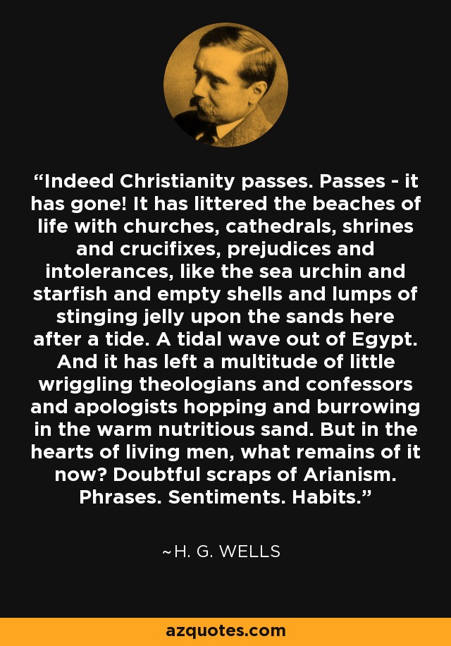 Indeed Christianity passes. Passes - it has gone! It has littered the beaches of life with churches, cathedrals, shrines and crucifixes, prejudices and intolerances, like the sea urchin and starfish and empty shells and lumps of stinging jelly upon the sands here after a tide. A tidal wave out of Egypt. And it has left a multitude of little wriggling theologians and confessors and apologists hopping and burrowing in the warm nutritious sand. But in the hearts of living men, what remains of it now? Doubtful scraps of Arianism. Phrases. Sentiments. Habits. - H. G. Wells