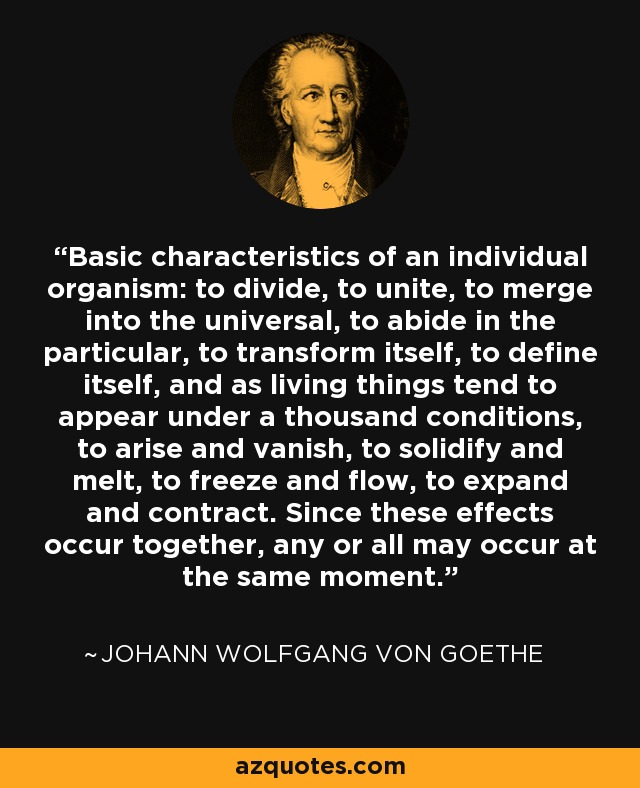 Basic characteristics of an individual organism: to divide, to unite, to merge into the universal, to abide in the particular, to transform itself, to define itself, and as living things tend to appear under a thousand conditions, to arise and vanish, to solidify and melt, to freeze and flow, to expand and contract. Since these effects occur together, any or all may occur at the same moment. - Johann Wolfgang von Goethe