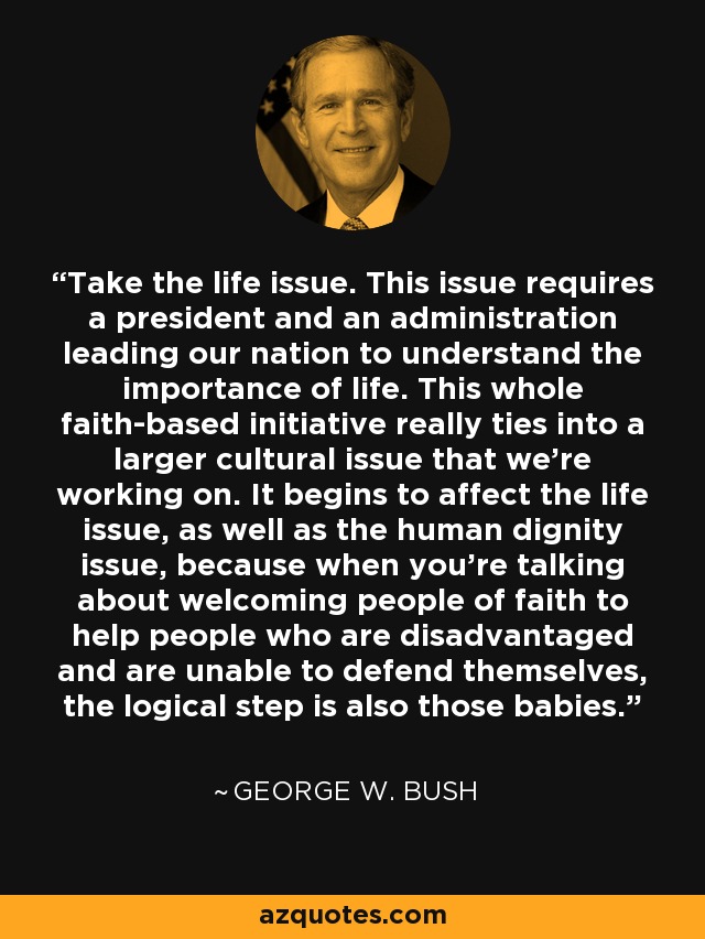 Take the life issue. This issue requires a president and an administration leading our nation to understand the importance of life. This whole faith-based initiative really ties into a larger cultural issue that we're working on. It begins to affect the life issue, as well as the human dignity issue, because when you're talking about welcoming people of faith to help people who are disadvantaged and are unable to defend themselves, the logical step is also those babies. - George W. Bush