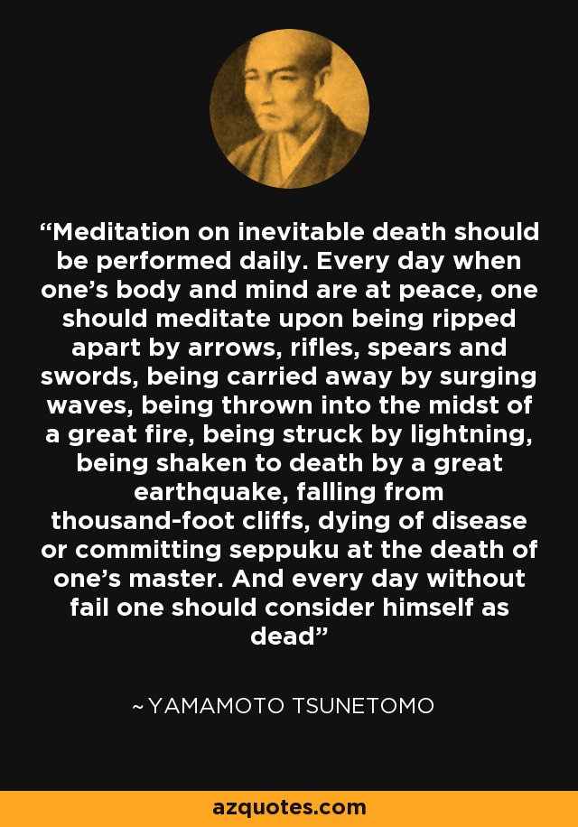 Meditation on inevitable death should be performed daily. Every day when one’s body and mind are at peace, one should meditate upon being ripped apart by arrows, rifles, spears and swords, being carried away by surging waves, being thrown into the midst of a great fire, being struck by lightning, being shaken to death by a great earthquake, falling from thousand-foot cliffs, dying of disease or committing seppuku at the death of one’s master. And every day without fail one should consider himself as dead - Yamamoto Tsunetomo