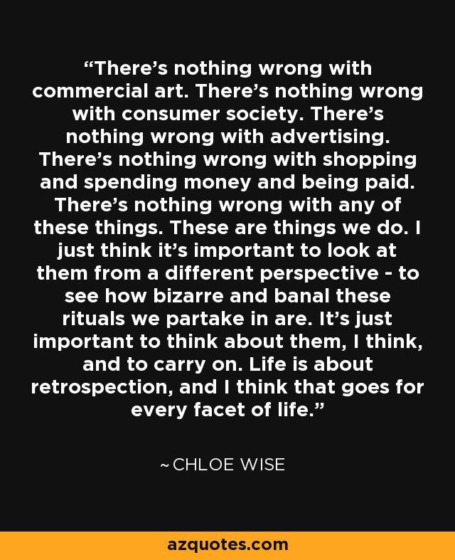 There's nothing wrong with commercial art. There's nothing wrong with consumer society. There's nothing wrong with advertising. There's nothing wrong with shopping and spending money and being paid. There's nothing wrong with any of these things. These are things we do. I just think it's important to look at them from a different perspective - to see how bizarre and banal these rituals we partake in are. It's just important to think about them, I think, and to carry on. Life is about retrospection, and I think that goes for every facet of life. - Chloe Wise