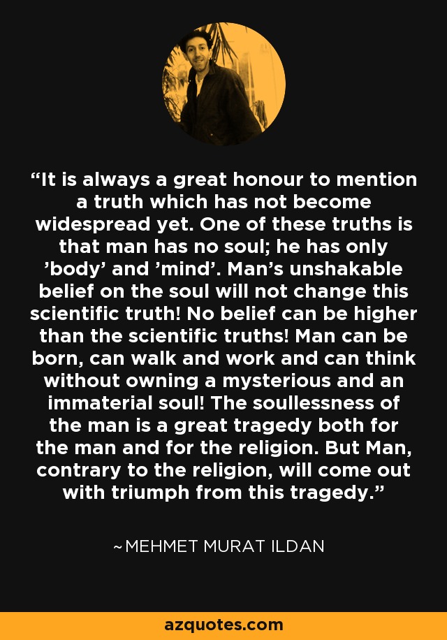 It is always a great honour to mention a truth which has not become widespread yet. One of these truths is that man has no soul; he has only 'body' and 'mind'. Man's unshakable belief on the soul will not change this scientific truth! No belief can be higher than the scientific truths! Man can be born, can walk and work and can think without owning a mysterious and an immaterial soul! The soullessness of the man is a great tragedy both for the man and for the religion. But Man, contrary to the religion, will come out with triumph from this tragedy. - Mehmet Murat Ildan