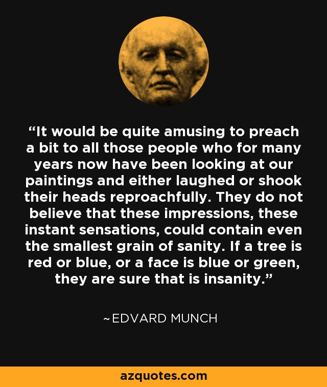 It would be quite amusing to preach a bit to all those people who for many years now have been looking at our paintings and either laughed or shook their heads reproachfully. They do not believe that these impressions, these instant sensations, could contain even the smallest grain of sanity. If a tree is red or blue, or a face is blue or green, they are sure that is insanity. - Edvard Munch