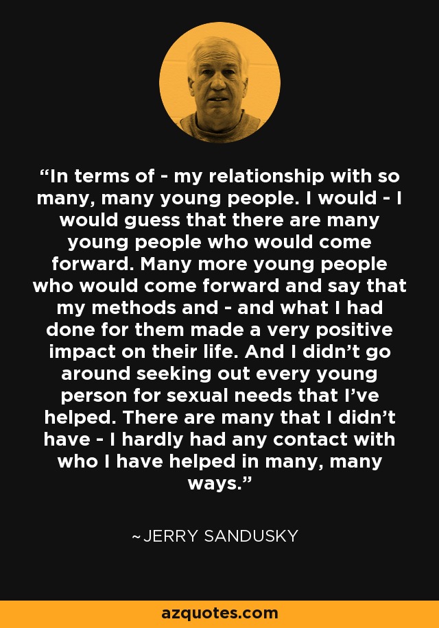 In terms of - my relationship with so many, many young people. I would - I would guess that there are many young people who would come forward. Many more young people who would come forward and say that my methods and - and what I had done for them made a very positive impact on their life. And I didn't go around seeking out every young person for sexual needs that I've helped. There are many that I didn't have - I hardly had any contact with who I have helped in many, many ways. - Jerry Sandusky