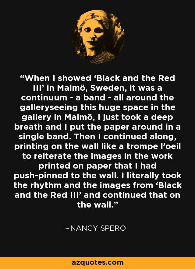 When I showed ‘Black and the Red III’ in Malmö, Sweden, it was a continuum - a band - all around the galleryseeing this huge space in the gallery in Malmö, I just took a deep breath and I put the paper around in a single band. Then I continued along, printing on the wall like a trompe l’oeil to reiterate the images in the work printed on paper that I had push-pinned to the wall. I literally took the rhythm and the images from ‘Black and the Red III’ and continued that on the wall. - Nancy Spero