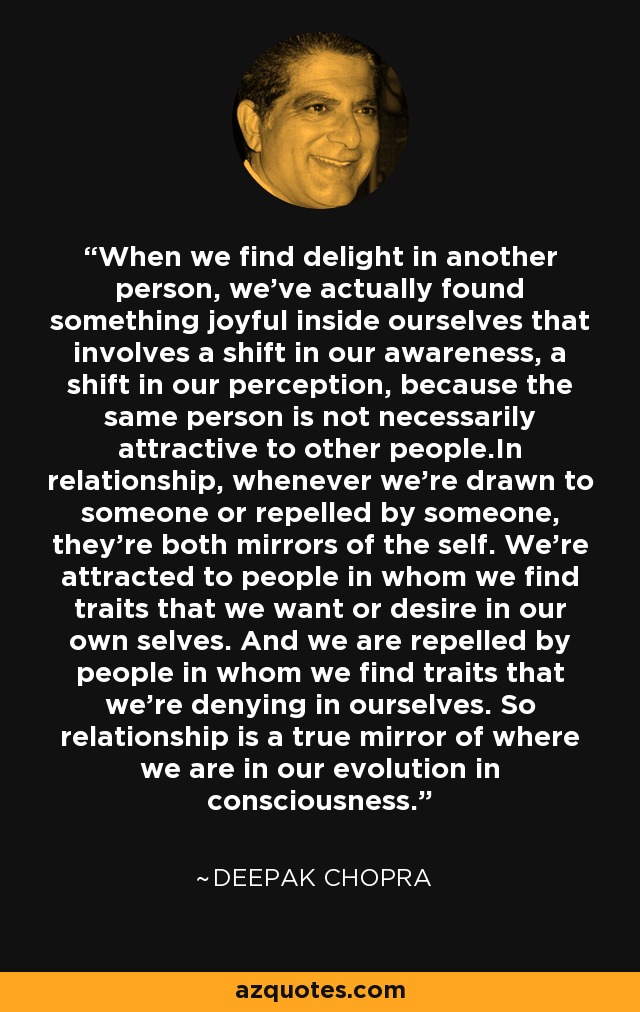 When we find delight in another person, we've actually found something joyful inside ourselves that involves a shift in our awareness, a shift in our perception, because the same person is not necessarily attractive to other people.In relationship, whenever we're drawn to someone or repelled by someone, they're both mirrors of the self. We're attracted to people in whom we find traits that we want or desire in our own selves. And we are repelled by people in whom we find traits that we're denying in ourselves. So relationship is a true mirror of where we are in our evolution in consciousness. - Deepak Chopra