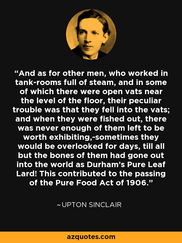 And as for other men, who worked in tank-rooms full of steam, and in some of which there were open vats near the level of the floor, their peculiar trouble was that they fell into the vats; and when they were fished out, there was never enough of them left to be worth exhibiting,-sometimes they would be overlooked for days, till all but the bones of them had gone out into the world as Durham's Pure Leaf Lard! This contributed to the passing of the Pure Food Act of 1906. - Upton Sinclair