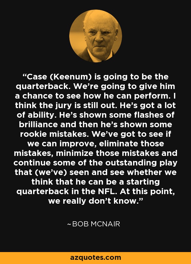 Case (Keenum) is going to be the quarterback. We’re going to give him a chance to see how he can perform. I think the jury is still out. He’s got a lot of ability. He’s shown some flashes of brilliance and then he’s shown some rookie mistakes. We’ve got to see if we can improve, eliminate those mistakes, minimize those mistakes and continue some of the outstanding play that (we’ve) seen and see whether we think that he can be a starting quarterback in the NFL. At this point, we really don’t know. - Bob McNair