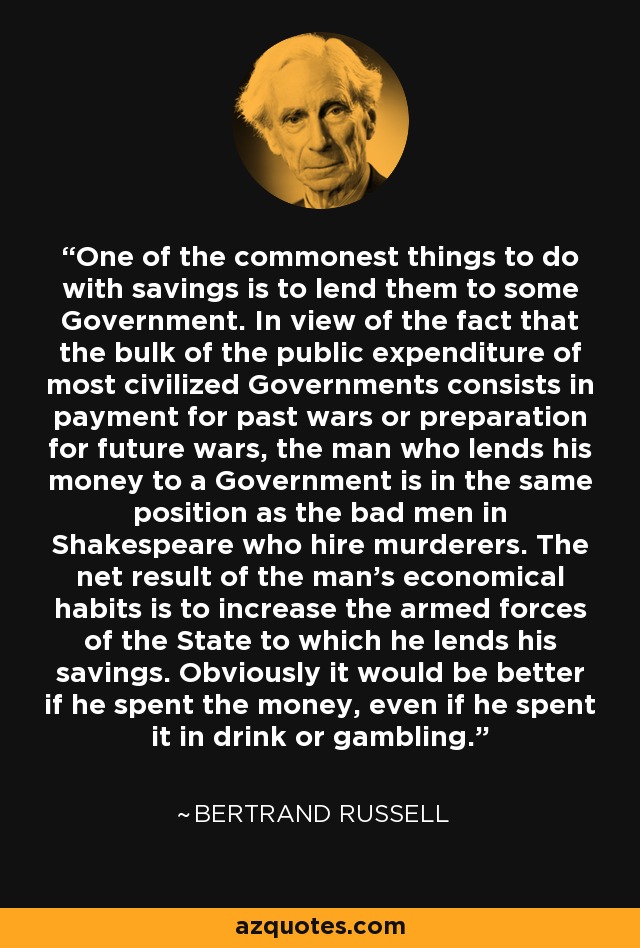 One of the commonest things to do with savings is to lend them to some Government. In view of the fact that the bulk of the public expenditure of most civilized Governments consists in payment for past wars or preparation for future wars, the man who lends his money to a Government is in the same position as the bad men in Shakespeare who hire murderers. The net result of the man's economical habits is to increase the armed forces of the State to which he lends his savings. Obviously it would be better if he spent the money, even if he spent it in drink or gambling. - Bertrand Russell