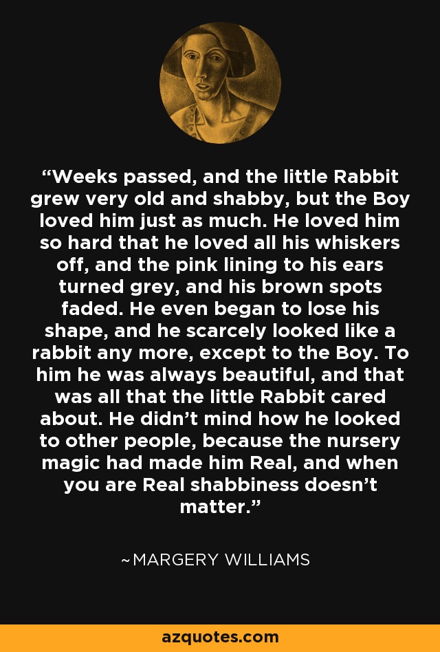 Weeks passed, and the little Rabbit grew very old and shabby, but the Boy loved him just as much. He loved him so hard that he loved all his whiskers off, and the pink lining to his ears turned grey, and his brown spots faded. He even began to lose his shape, and he scarcely looked like a rabbit any more, except to the Boy. To him he was always beautiful, and that was all that the little Rabbit cared about. He didn't mind how he looked to other people, because the nursery magic had made him Real, and when you are Real shabbiness doesn't matter. - Margery Williams