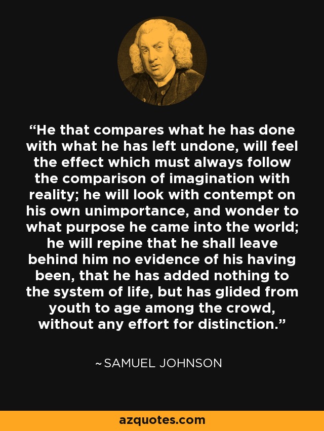 He that compares what he has done with what he has left undone, will feel the effect which must always follow the comparison of imagination with reality; he will look with contempt on his own unimportance, and wonder to what purpose he came into the world; he will repine that he shall leave behind him no evidence of his having been, that he has added nothing to the system of life, but has glided from youth to age among the crowd, without any effort for distinction. - Samuel Johnson