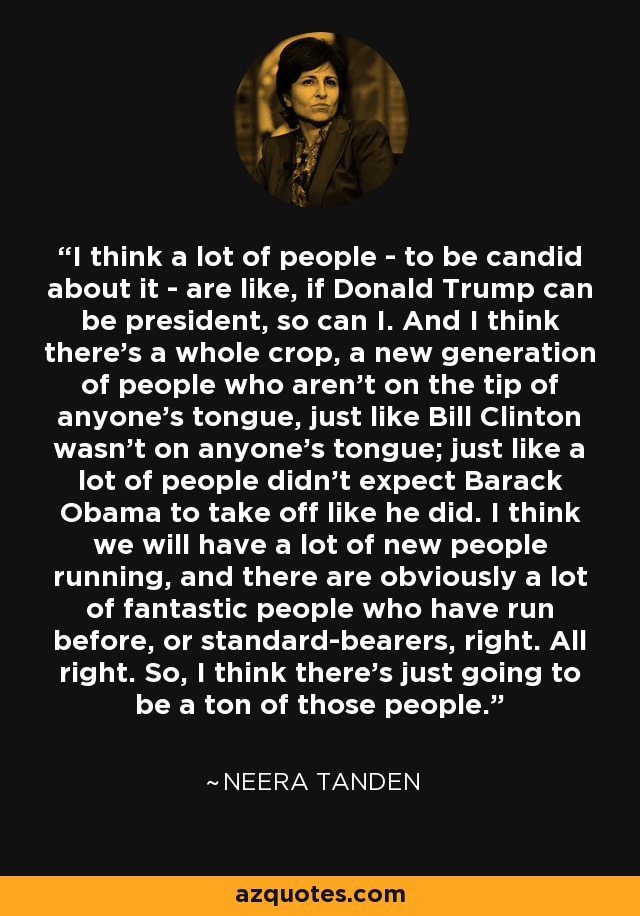 I think a lot of people - to be candid about it - are like, if Donald Trump can be president, so can I. And I think there's a whole crop, a new generation of people who aren't on the tip of anyone's tongue, just like Bill Clinton wasn't on anyone's tongue; just like a lot of people didn't expect Barack Obama to take off like he did. I think we will have a lot of new people running, and there are obviously a lot of fantastic people who have run before, or standard-bearers, right. All right. So, I think there's just going to be a ton of those people. - Neera Tanden