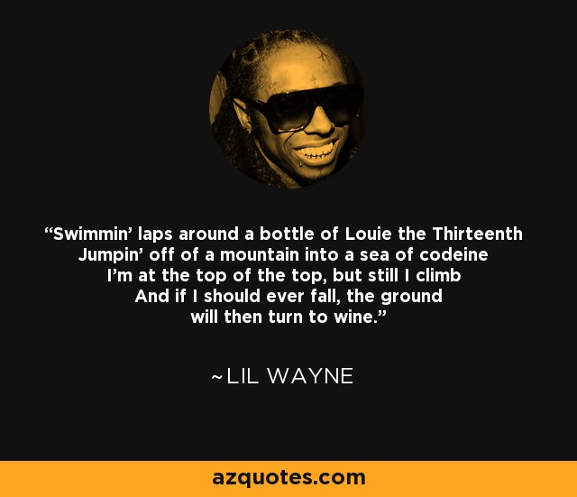 Swimmin' laps around a bottle of Louie the Thirteenth Jumpin' off of a mountain into a sea of codeine I'm at the top of the top, but still I climb And if I should ever fall, the ground will then turn to wine. - Lil Wayne