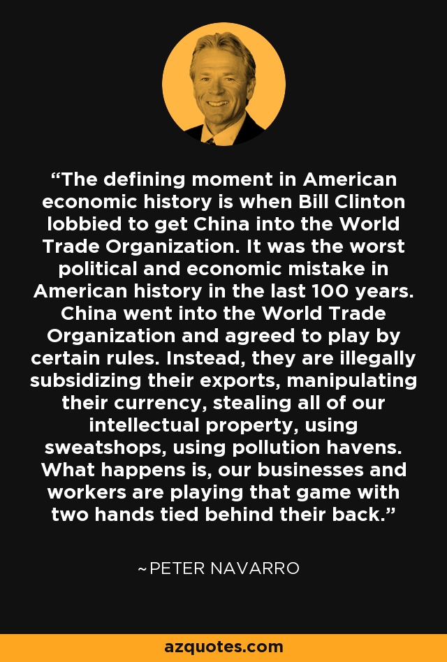 The defining moment in American economic history is when Bill Clinton lobbied to get China into the World Trade Organization. It was the worst political and economic mistake in American history in the last 100 years. China went into the World Trade Organization and agreed to play by certain rules. Instead, they are illegally subsidizing their exports, manipulating their currency, stealing all of our intellectual property, using sweatshops, using pollution havens. What happens is, our businesses and workers are playing that game with two hands tied behind their back. - Peter Navarro