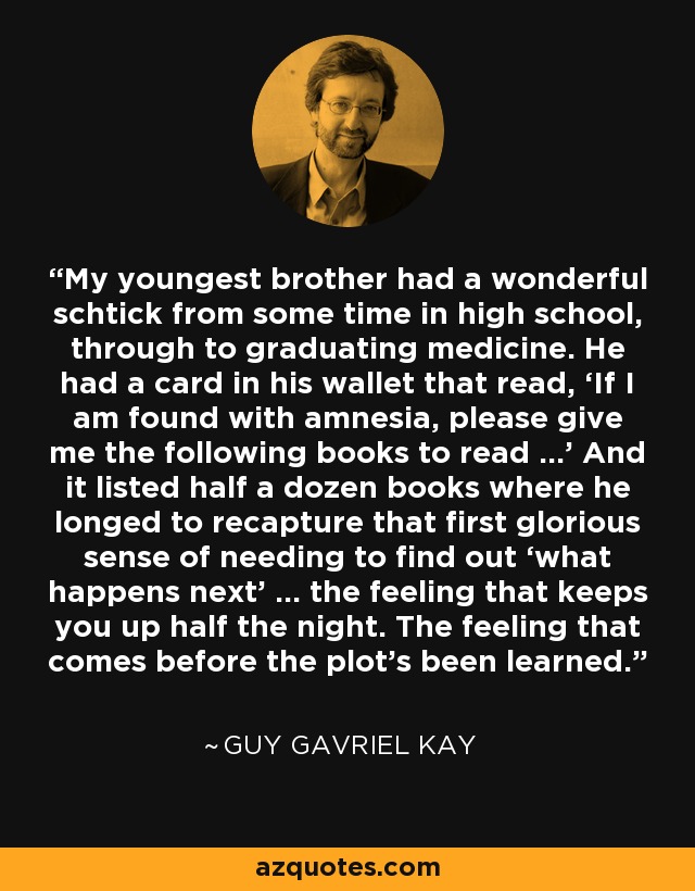 My youngest brother had a wonderful schtick from some time in high school, through to graduating medicine. He had a card in his wallet that read, ‘If I am found with amnesia, please give me the following books to read …’ And it listed half a dozen books where he longed to recapture that first glorious sense of needing to find out ‘what happens next’ … the feeling that keeps you up half the night. The feeling that comes before the plot’s been learned. - Guy Gavriel Kay