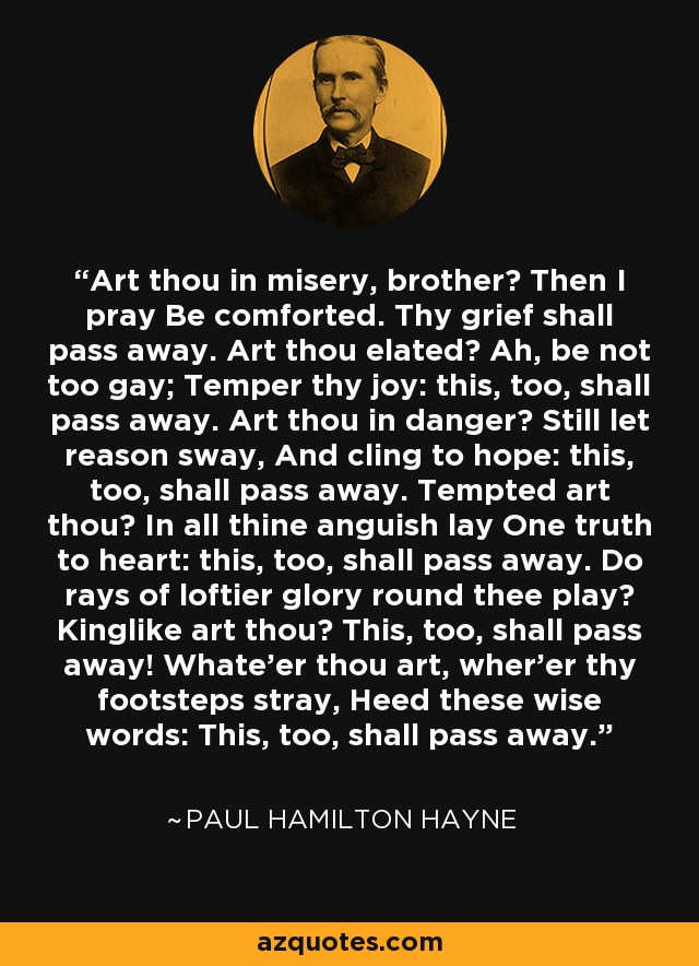 Art thou in misery, brother? Then I pray Be comforted. Thy grief shall pass away. Art thou elated? Ah, be not too gay; Temper thy joy: this, too, shall pass away. Art thou in danger? Still let reason sway, And cling to hope: this, too, shall pass away. Tempted art thou? In all thine anguish lay One truth to heart: this, too, shall pass away. Do rays of loftier glory round thee play? Kinglike art thou? This, too, shall pass away! Whate'er thou art, wher'er thy footsteps stray, Heed these wise words: This, too, shall pass away. - Paul Hamilton Hayne