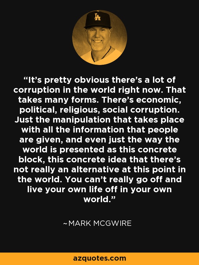 It's pretty obvious there's a lot of corruption in the world right now. That takes many forms. There's economic, political, religious, social corruption. Just the manipulation that takes place with all the information that people are given, and even just the way the world is presented as this concrete block, this concrete idea that there's not really an alternative at this point in the world. You can't really go off and live your own life off in your own world. - Mark McGwire