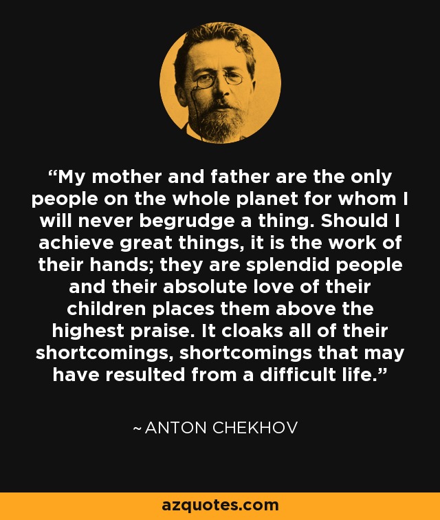 My mother and father are the only people on the whole planet for whom I will never begrudge a thing. Should I achieve great things, it is the work of their hands; they are splendid people and their absolute love of their children places them above the highest praise. It cloaks all of their shortcomings, shortcomings that may have resulted from a difficult life. - Anton Chekhov