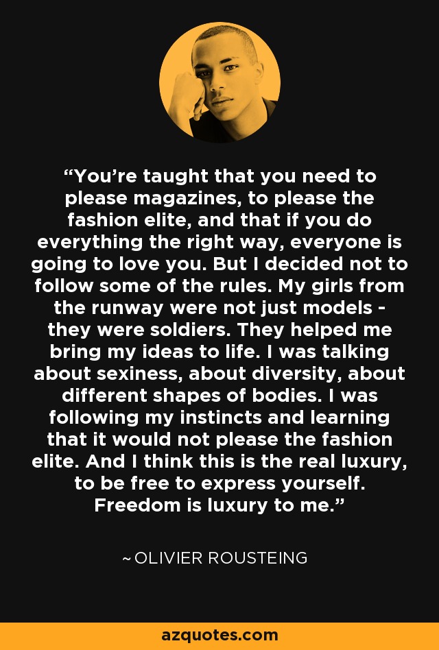 You're taught that you need to please magazines, to please the fashion elite, and that if you do everything the right way, everyone is going to love you. But I decided not to follow some of the rules. My girls from the runway were not just models - they were soldiers. They helped me bring my ideas to life. I was talking about sexiness, about diversity, about different shapes of bodies. I was following my instincts and learning that it would not please the fashion elite. And I think this is the real luxury, to be free to express yourself. Freedom is luxury to me. - Olivier Rousteing