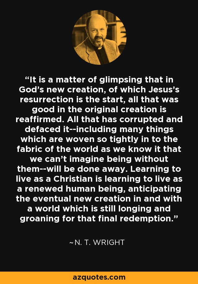 It is a matter of glimpsing that in God's new creation, of which Jesus's resurrection is the start, all that was good in the original creation is reaffirmed. All that has corrupted and defaced it--including many things which are woven so tightly in to the fabric of the world as we know it that we can't imagine being without them--will be done away. Learning to live as a Christian is learning to live as a renewed human being, anticipating the eventual new creation in and with a world which is still longing and groaning for that final redemption. - N. T. Wright