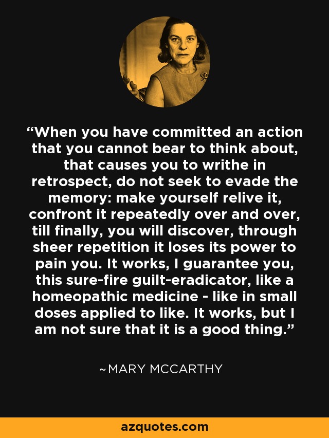 When you have committed an action that you cannot bear to think about, that causes you to writhe in retrospect, do not seek to evade the memory: make yourself relive it, confront it repeatedly over and over, till finally, you will discover, through sheer repetition it loses its power to pain you. It works, I guarantee you, this sure-fire guilt-eradicator, like a homeopathic medicine - like in small doses applied to like. It works, but I am not sure that it is a good thing. - Mary McCarthy