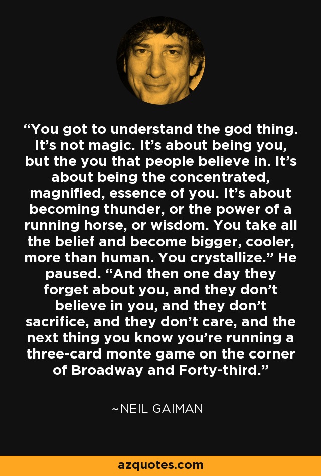 You got to understand the god thing. It’s not magic. It’s about being you, but the you that people believe in. It’s about being the concentrated, magnified, essence of you. It’s about becoming thunder, or the power of a running horse, or wisdom. You take all the belief and become bigger, cooler, more than human. You crystallize.” He paused. “And then one day they forget about you, and they don’t believe in you, and they don’t sacrifice, and they don’t care, and the next thing you know you’re running a three-card monte game on the corner of Broadway and Forty-third. - Neil Gaiman