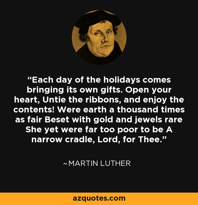 Each day of the holidays comes bringing its own gifts. Open your heart, Untie the ribbons, and enjoy the contents! Were earth a thousand times as fair Beset with gold and jewels rare She yet were far too poor to be A narrow cradle, Lord, for Thee. - Martin Luther