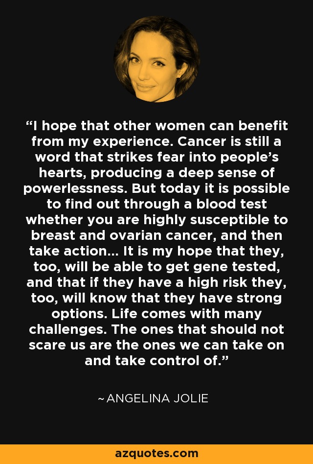 I hope that other women can benefit from my experience. Cancer is still a word that strikes fear into people’s hearts, producing a deep sense of powerlessness. But today it is possible to find out through a blood test whether you are highly susceptible to breast and ovarian cancer, and then take action... It is my hope that they, too, will be able to get gene tested, and that if they have a high risk they, too, will know that they have strong options. Life comes with many challenges. The ones that should not scare us are the ones we can take on and take control of. - Angelina Jolie