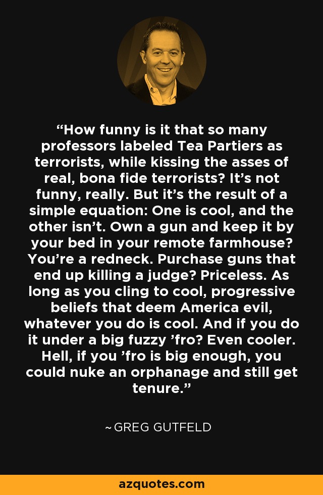 How funny is it that so many professors labeled Tea Partiers as terrorists, while kissing the asses of real, bona fide terrorists? It's not funny, really. But it's the result of a simple equation: One is cool, and the other isn't. Own a gun and keep it by your bed in your remote farmhouse? You're a redneck. Purchase guns that end up killing a judge? Priceless. As long as you cling to cool, progressive beliefs that deem America evil, whatever you do is cool. And if you do it under a big fuzzy 'fro? Even cooler. Hell, if you 'fro is big enough, you could nuke an orphanage and still get tenure. - Greg Gutfeld