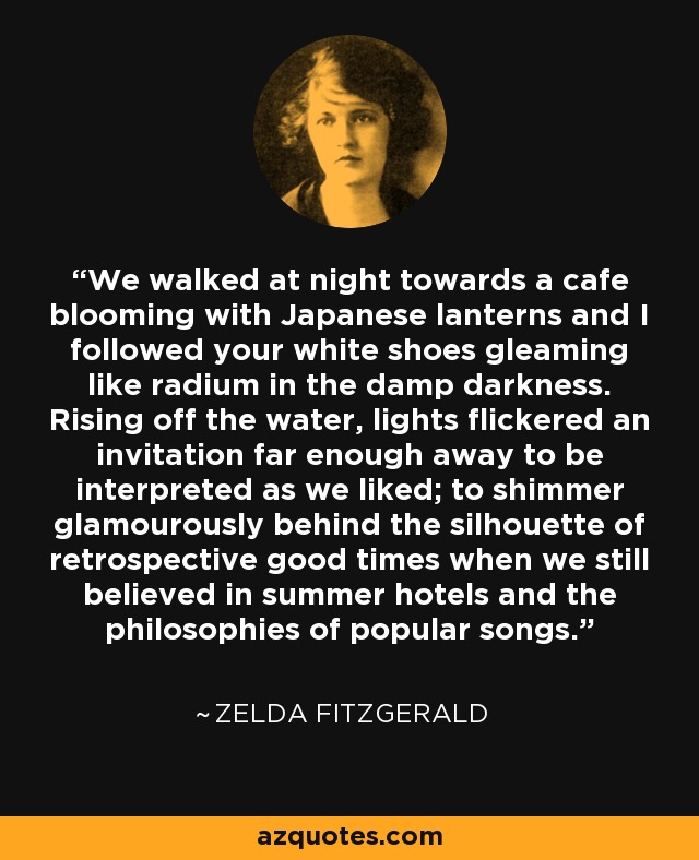 We walked at night towards a cafe blooming with Japanese lanterns and I followed your white shoes gleaming like radium in the damp darkness. Rising off the water, lights flickered an invitation far enough away to be interpreted as we liked; to shimmer glamourously behind the silhouette of retrospective good times when we still believed in summer hotels and the philosophies of popular songs. - Zelda Fitzgerald