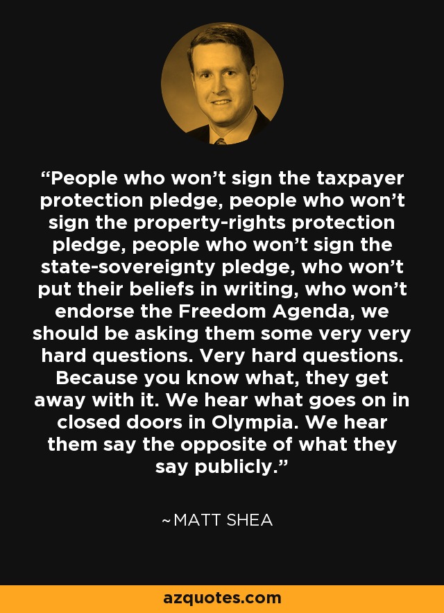 People who won't sign the taxpayer protection pledge, people who won't sign the property-rights protection pledge, people who won't sign the state-sovereignty pledge, who won't put their beliefs in writing, who won't endorse the Freedom Agenda, we should be asking them some very very hard questions. Very hard questions. Because you know what, they get away with it. We hear what goes on in closed doors in Olympia. We hear them say the opposite of what they say publicly. - Matt Shea