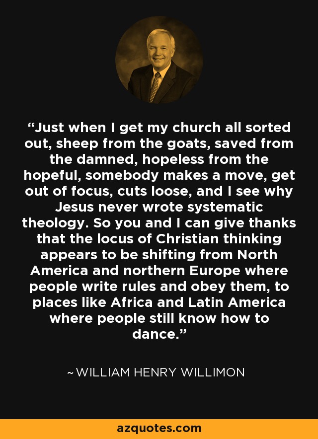 Just when I get my church all sorted out, sheep from the goats, saved from the damned, hopeless from the hopeful, somebody makes a move, get out of focus, cuts loose, and I see why Jesus never wrote systematic theology. So you and I can give thanks that the locus of Christian thinking appears to be shifting from North America and northern Europe where people write rules and obey them, to places like Africa and Latin America where people still know how to dance. - William Henry Willimon