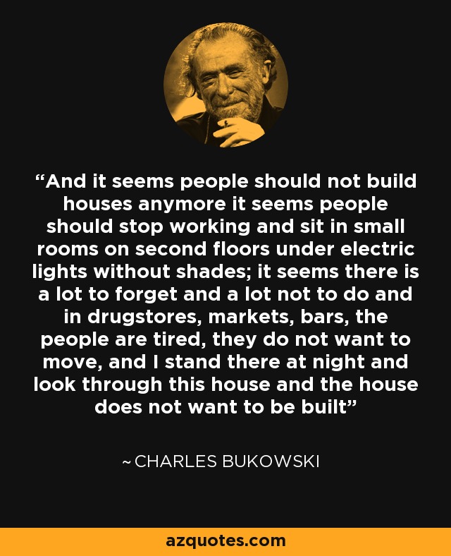 And it seems people should not build houses anymore it seems people should stop working and sit in small rooms on second floors under electric lights without shades; it seems there is a lot to forget and a lot not to do and in drugstores, markets, bars, the people are tired, they do not want to move, and I stand there at night and look through this house and the house does not want to be built - Charles Bukowski