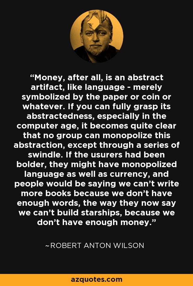 Money, after all, is an abstract artifact, like language - merely symbolized by the paper or coin or whatever. If you can fully grasp its abstractedness, especially in the computer age, it becomes quite clear that no group can monopolize this abstraction, except through a series of swindle. If the usurers had been bolder, they might have monopolized language as well as currency, and people would be saying we can't write more books because we don't have enough words, the way they now say we can't build starships, because we don't have enough money. - Robert Anton Wilson