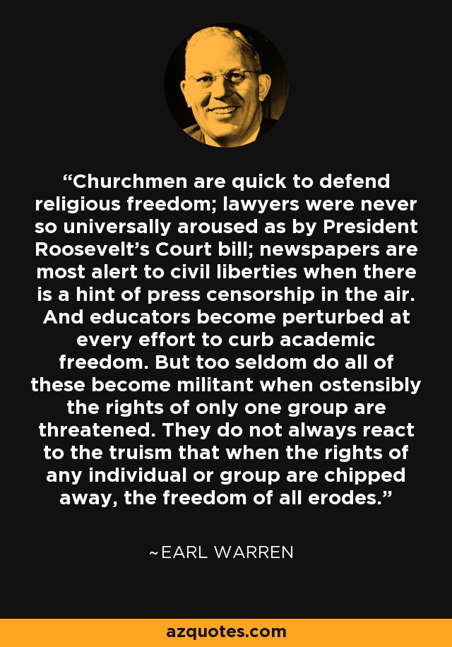 Churchmen are quick to defend religious freedom; lawyers were never so universally aroused as by President Roosevelt's Court bill; newspapers are most alert to civil liberties when there is a hint of press censorship in the air. And educators become perturbed at every effort to curb academic freedom. But too seldom do all of these become militant when ostensibly the rights of only one group are threatened. They do not always react to the truism that when the rights of any individual or group are chipped away, the freedom of all erodes. - Earl Warren